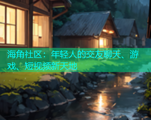 海角社区：年轻人的交友聊天、游戏、短视频新天地
