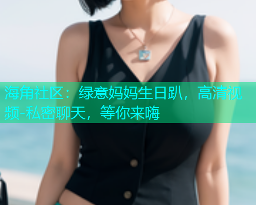 海角社区：绿意妈妈生日趴，高清视频-私密聊天，等你来嗨