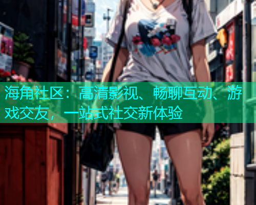 海角社区：高清影视、畅聊互动、游戏交友，一站式社交新体验
