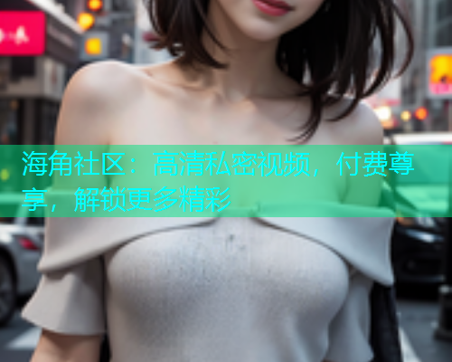 海角社区：高清私密视频，付费尊享，解锁更多精彩