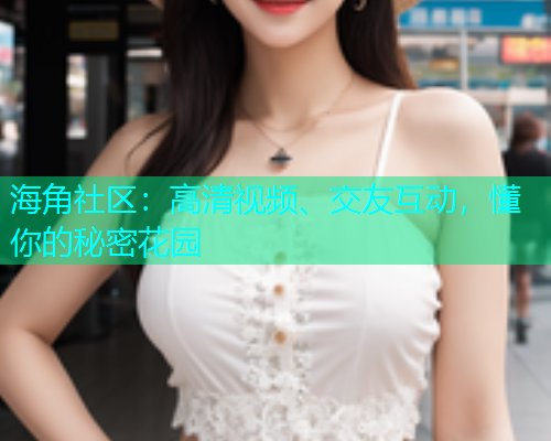 海角社区：高清视频、交友互动，懂你的秘密花园