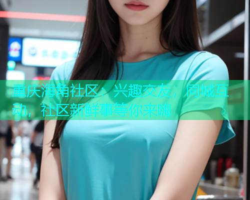重庆海角社区：兴趣交友，同城互动，社区新鲜事等你来嗨