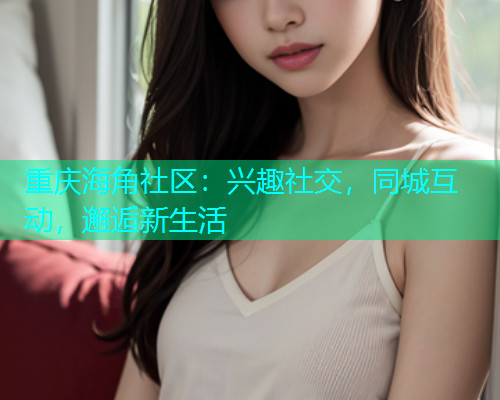 重庆海角社区：兴趣社交，同城互动，邂逅新生活