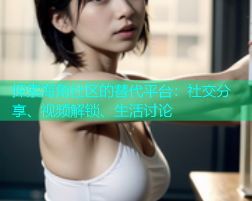 探索海角社区的替代平台：社交分享、视频解锁、生活讨论