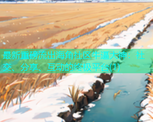 最新重磅流出海角社区牛逼大神:社交、分享、互动的终极平台(1) 最新重磅流出海角社区牛逼大神:社交、分享、互动的终极平台(1)