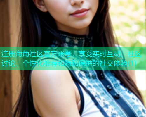 注册海角社区官方账号，享受实时互动、社区讨论、个性化推荐和隐私保护的社交体验(1)