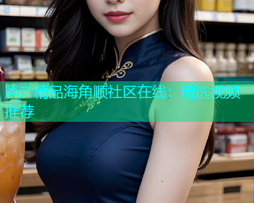 国产精品海角顺社区在线：精选视频推荐