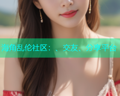 海角乱伦社区：、交友、分享平台