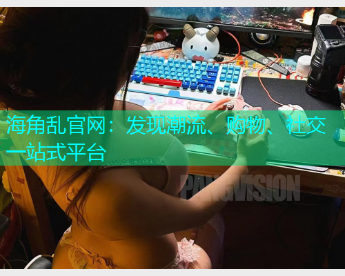 海角乱官网：发现潮流、购物、社交一站式平台