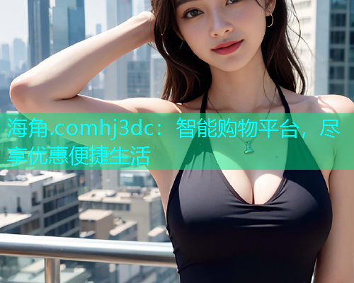 海角.comhj3dc：智能购物平台，尽享优惠便捷生活