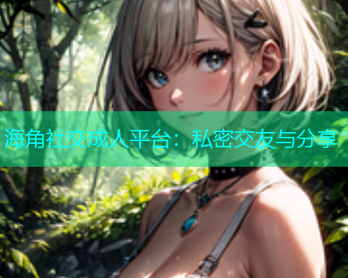 海角社交成人平台：私密交友与分享