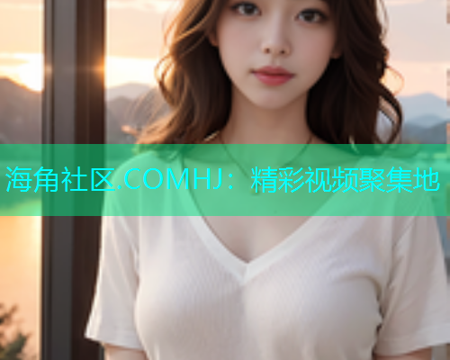 海角社区.COMHJ：精彩视频聚集地