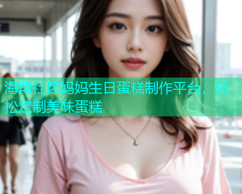 海角社区妈妈生日蛋糕制作平台，轻松定制美味蛋糕