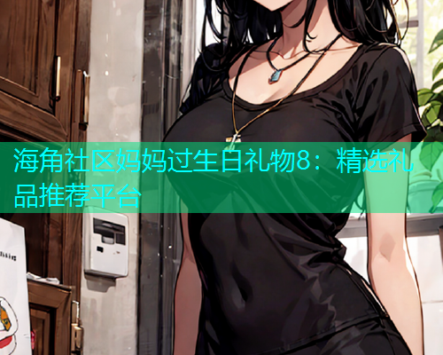 海角社区妈妈过生日礼物8：精选礼品推荐平台