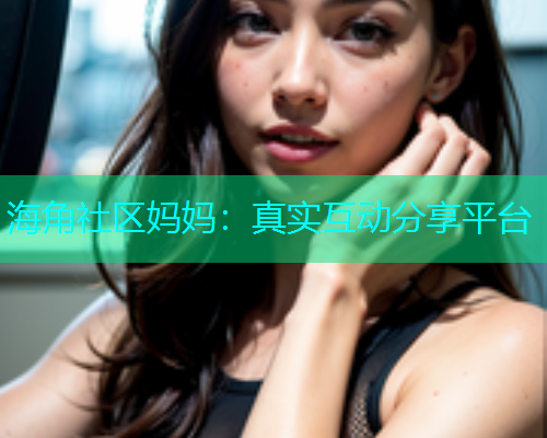 海角社区妈妈：真实互动分享平台