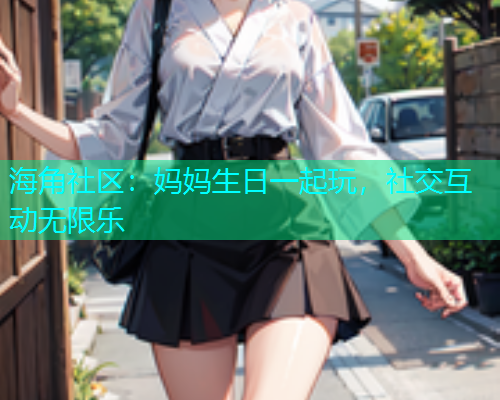 海角社区：妈妈生日一起玩，社交互动无限乐