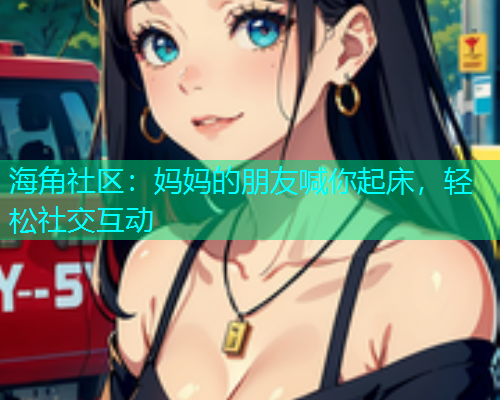 海角社区：妈妈的朋友喊你起床，轻松社交互动