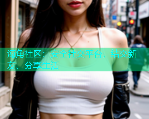 海角社区:安全社交平台,结交新友、分享生活 海角社区:安全社交平台,结交新友、分享生活