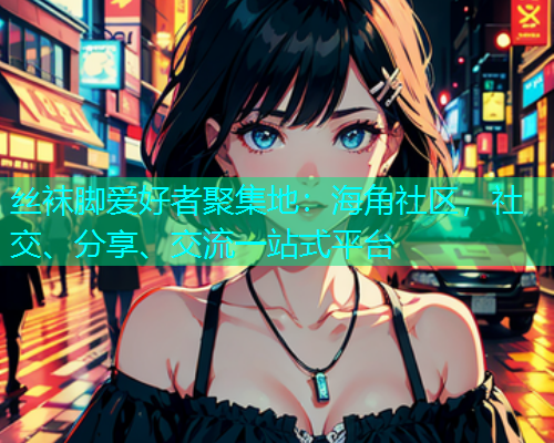 丝袜脚爱好者聚集地:海角社区,社交、分享、交流一站式平台 丝袜脚爱好者聚集地:海角社区,社交、分享、交流一站式平台