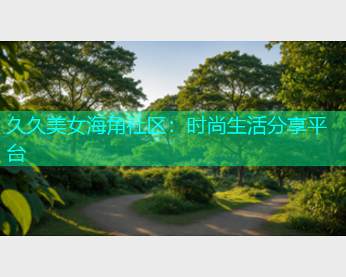 久久美女海角社区：时尚生活分享平台