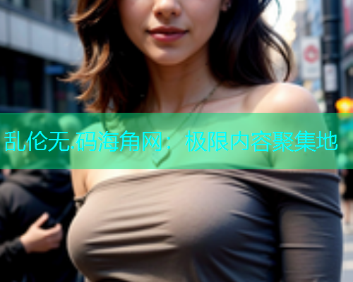乱伦无.码海角网：极限内容聚集地