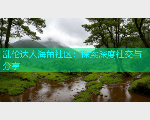 乱伦达人海角社区：探索深度社交与分享