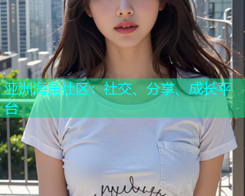 亚洲海角社区:社交、分享、成长平台 亚洲海角社区:社交、分享、成长平台