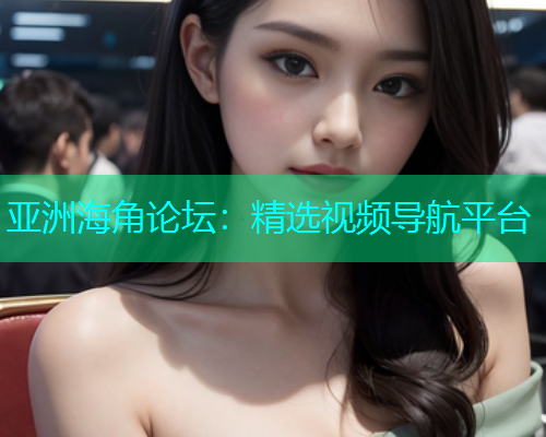 亚洲海角论坛：精选视频导航平台