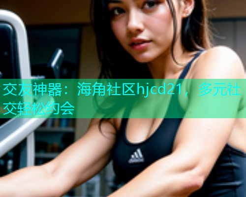 交友神器：海角社区hjcd21，多元社交轻松约会