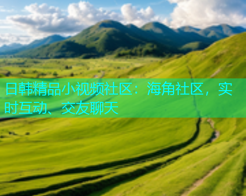 日韩精品小视频社区：海角社区，实时互动、交友聊天