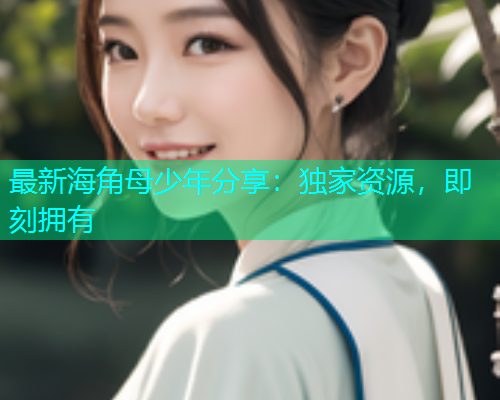 最新海角母少年分享：独家资源，即刻拥有
