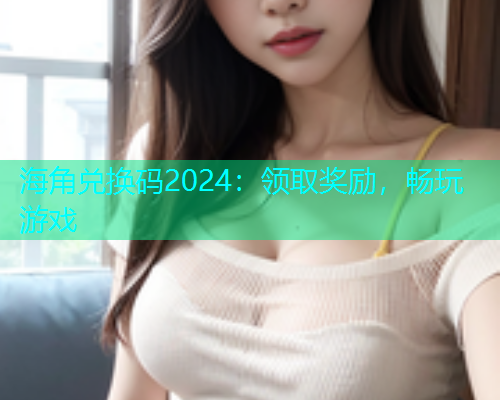 海角兑换码2024：领取奖励，畅玩游戏