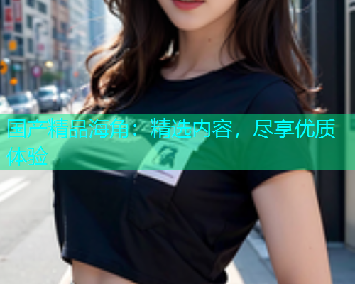 国产精品海角：精选内容，尽享优质体验