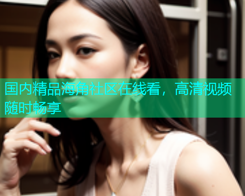 国内精品海角社区在线看，高清视频随时畅享