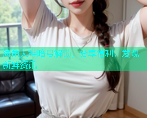 海角大神暗号解锁，分享福利，发现新鲜资讯