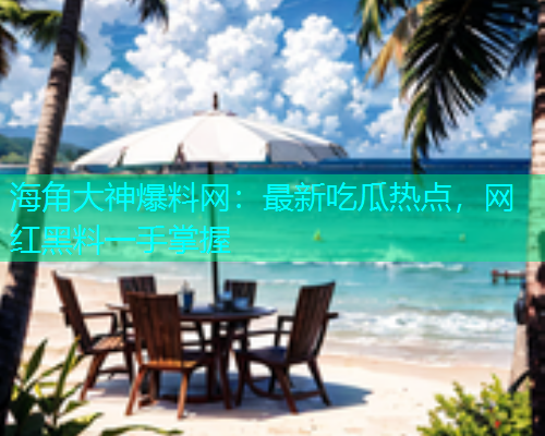 海角大神爆料网：最新吃瓜热点，网红黑料一手掌握
