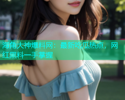 海角大神爆料网：最新吃瓜热点，网红黑料一手掌握