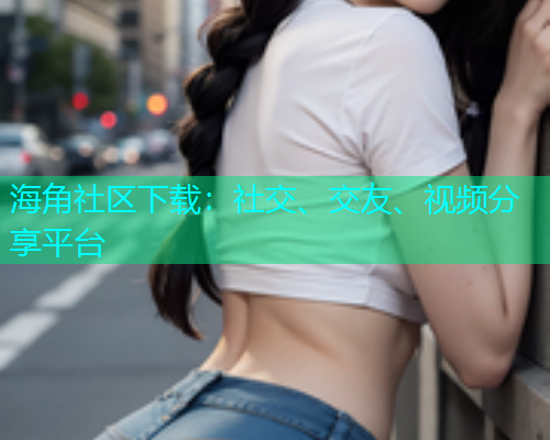 海角社区下载：社交、交友、视频分享平台