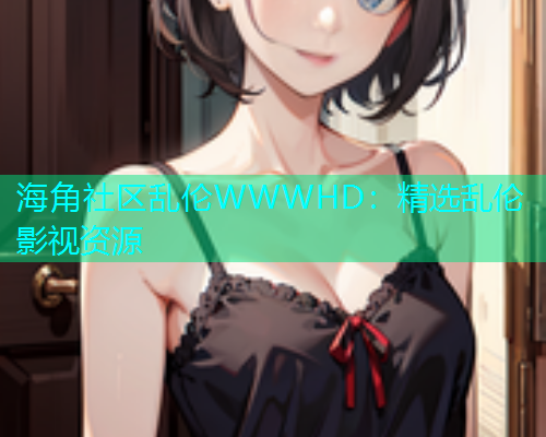 海角社区乱伦WWWHD：精选乱伦影视资源