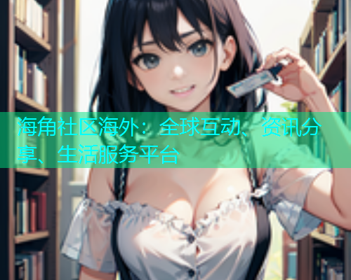 海角社区海外：全球互动、资讯分享、生活服务平台