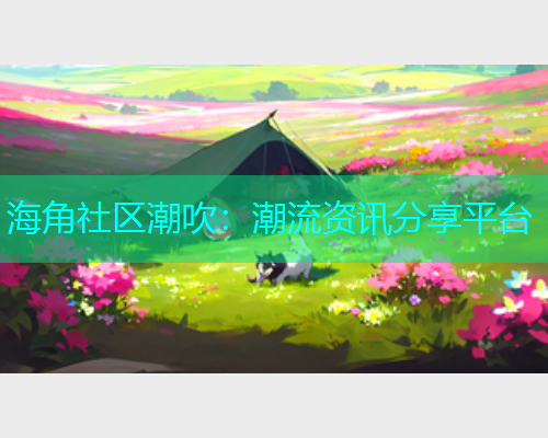 海角社区潮吹：潮流资讯分享平台