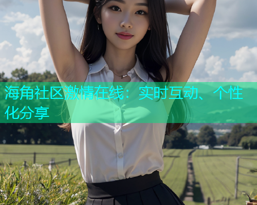 海角社区激情在线：实时互动、个性化分享
