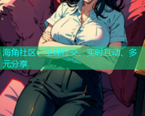 海角社区：全球社交、实时互动、多元分享