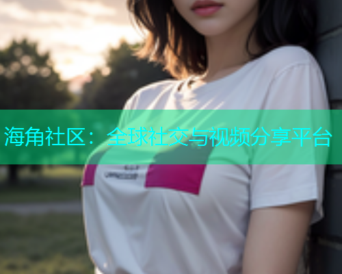 海角社区：全球社交与视频分享平台