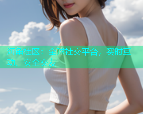 海角社区：全球社交平台，实时互动、安全交友