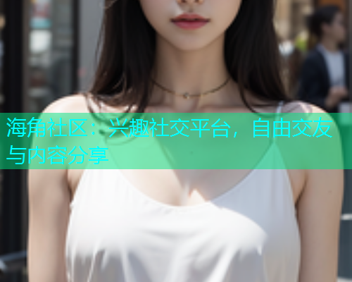 海角社区：兴趣社交平台，自由交友与内容分享