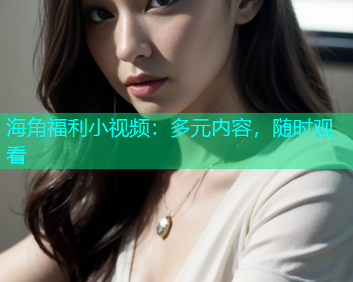 海角福利小视频：多元内容，随时观看