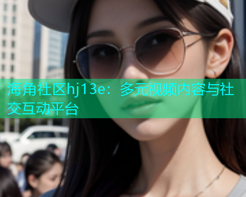 海角社区hj13e：多元视频内容与社交互动平台