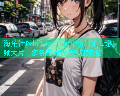 海角社区hj13e：日更百部中日韩视频大片，多条流畅线路尽在掌握