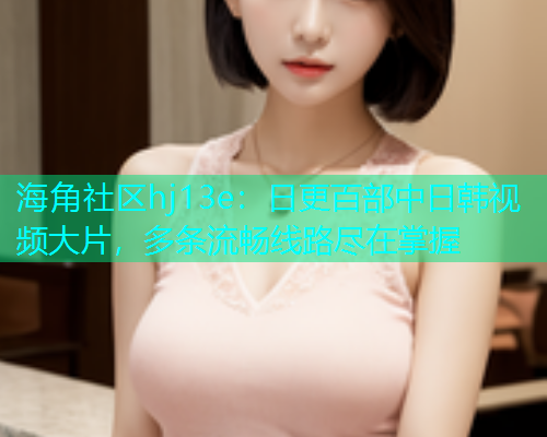 海角社区hj13e：日更百部中日韩视频大片，多条流畅线路尽在掌握